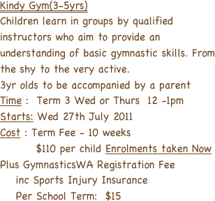 Kindy Gym(3-5yrs)
Children learn in groups by qualified
instructors who aim to provide an
understanding of basic gymnastic skills. From the shy to the very active.
3yr olds to be accompanied by a parent
Time :  Term 3 Wed or Thurs  12 -1pm
Starts: Wed 27th July 2011
Cost : Term Fee - 10 weeks
         $110 per child Enrolments taken Now
Plus GymnasticsWA Registration Fee
    inc Sports Injury Insurance 
    Per School Term:  $15 
   
