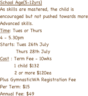 School Age(5-12yrs)
As skills are mastered, the child is encouraged but not pushed towards more Advanced skills.
Time: Tues or Thurs 
4 - 5.30pm
Starts: Tues 26th July
         Thurs 28th July
Cost : Term Fee - 10wks
        1 child $132
        2 or more $120ea
Plus GymnasticWA Registration Fee
Per Term: $15 
Annual Fee: $49

